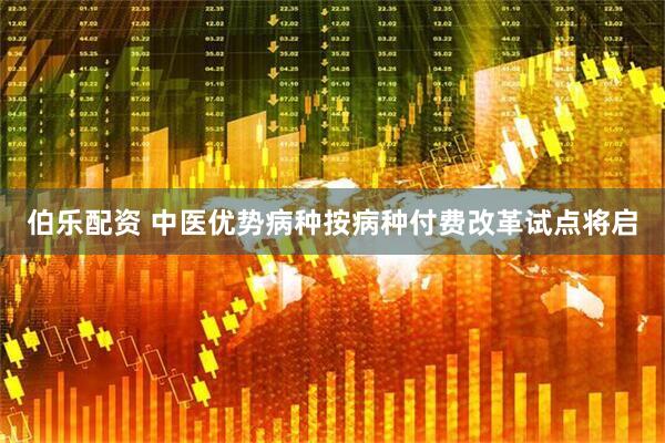 伯乐配资 中医优势病种按病种付费改革试点将启
