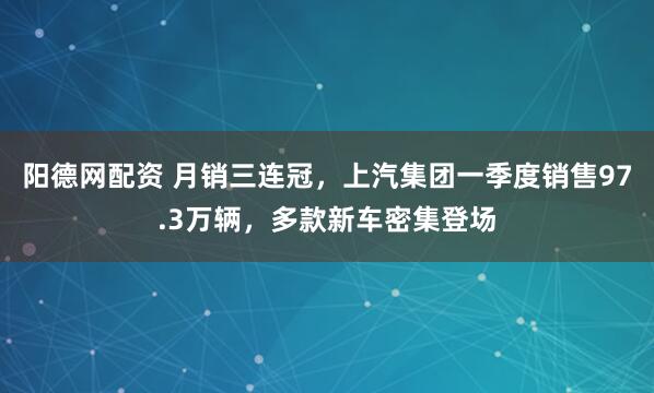 阳德网配资 月销三连冠，上汽集团一季度销售97.3万辆，多款新车密集登场