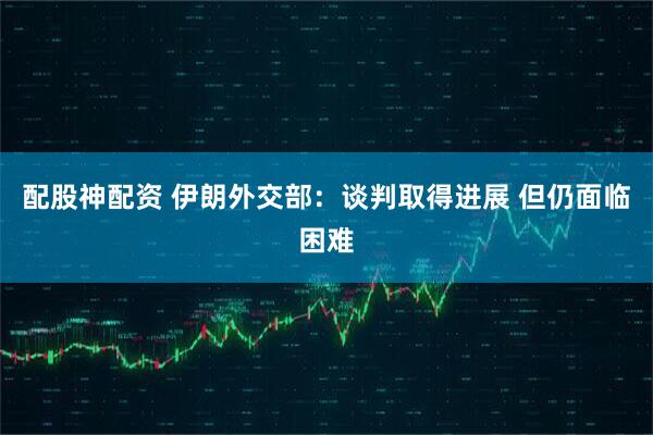 配股神配资 伊朗外交部：谈判取得进展 但仍面临困难